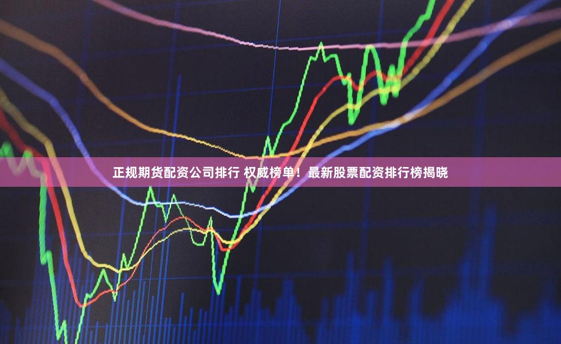 正规期货配资公司排行 权威榜单！最新股票配资排行榜揭晓