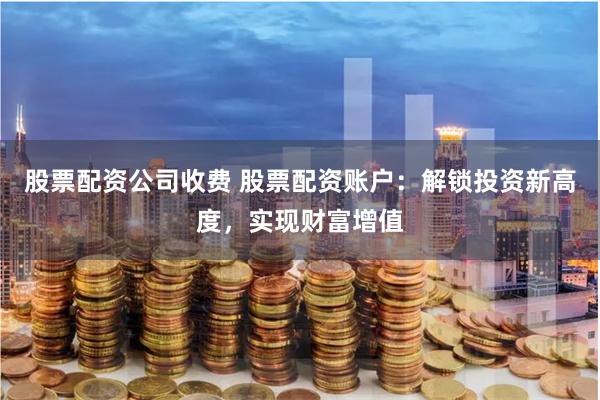 股票配资公司收费 股票配资账户：解锁投资新高度，实现财富增值